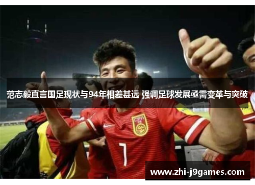 范志毅直言国足现状与94年相差甚远 强调足球发展亟需变革与突破