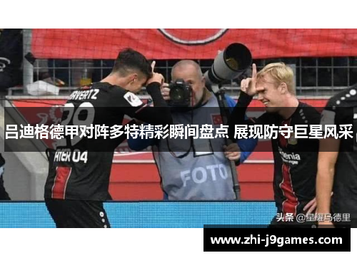 吕迪格德甲对阵多特精彩瞬间盘点 展现防守巨星风采