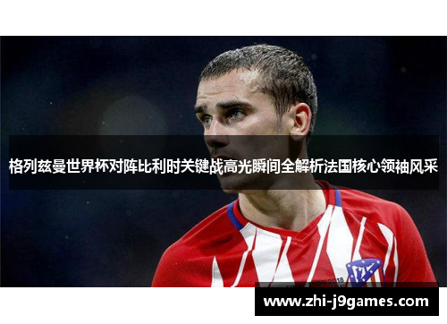 格列兹曼世界杯对阵比利时关键战高光瞬间全解析法国核心领袖风采