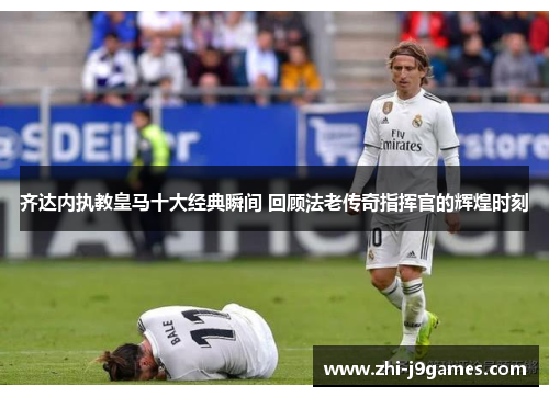 齐达内执教皇马十大经典瞬间 回顾法老传奇指挥官的辉煌时刻